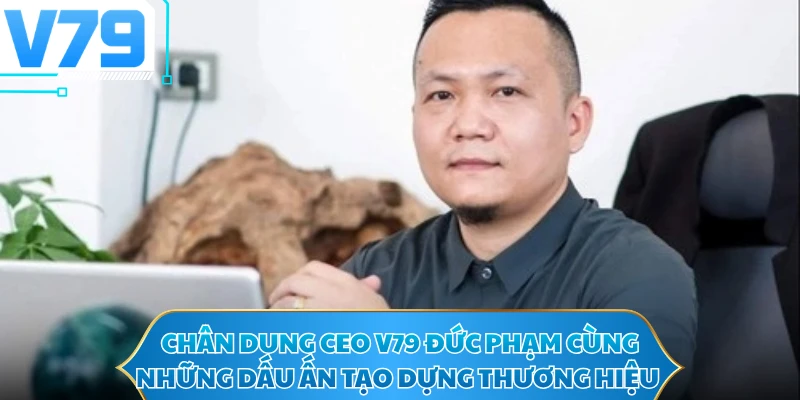Chân dung CEO V79 Đức Phạm cùng những dấu ấn tạo dựng thương hiệu
