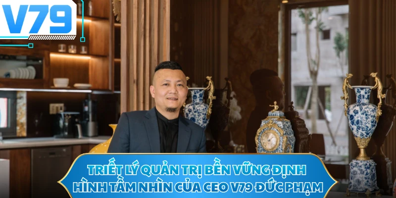 Triết lý quản trị bền vững định hình tầm nhìn của CEO V79 Đức Phạm